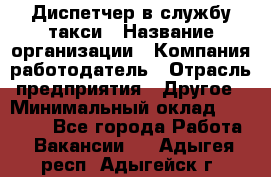 Диспетчер в службу такси › Название организации ­ Компания-работодатель › Отрасль предприятия ­ Другое › Минимальный оклад ­ 30 000 - Все города Работа » Вакансии   . Адыгея респ.,Адыгейск г.